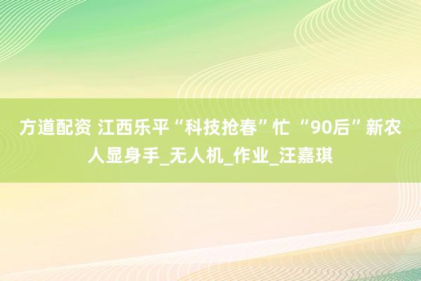 方道配资 江西乐平“科技抢春”忙 “90后”新农人显身手_无人机_作业_汪嘉琪