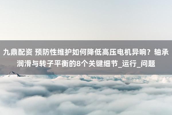 九鼎配资 预防性维护如何降低高压电机异响？轴承润滑与转子平衡的8个关键细节_运行_问题