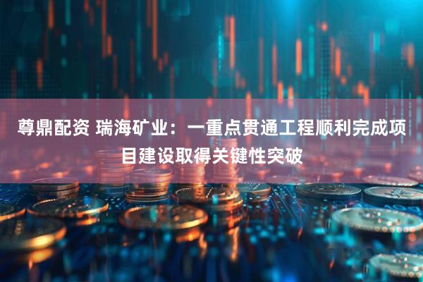 尊鼎配资 瑞海矿业：一重点贯通工程顺利完成项目建设取得关键性突破