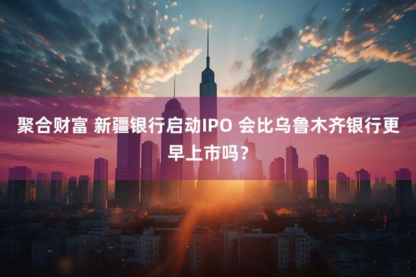 聚合财富 新疆银行启动IPO 会比乌鲁木齐银行更早上市吗？