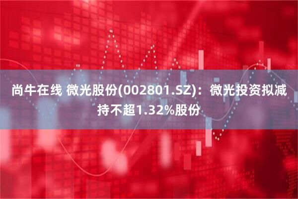尚牛在线 微光股份(002801.SZ)：微光投资拟减持不超1.32%股份