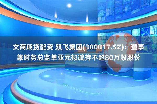 文商期货配资 双飞集团(300817.SZ)：董事兼财务总监单亚元拟减持不超80万股股份