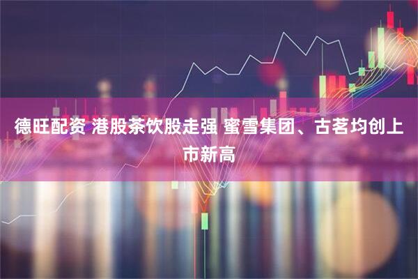 德旺配资 港股茶饮股走强 蜜雪集团、古茗均创上市新高