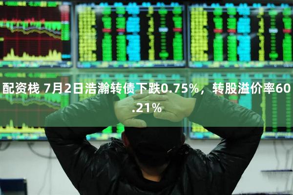 配资栈 7月2日浩瀚转债下跌0.75%，转股溢价率60.21%