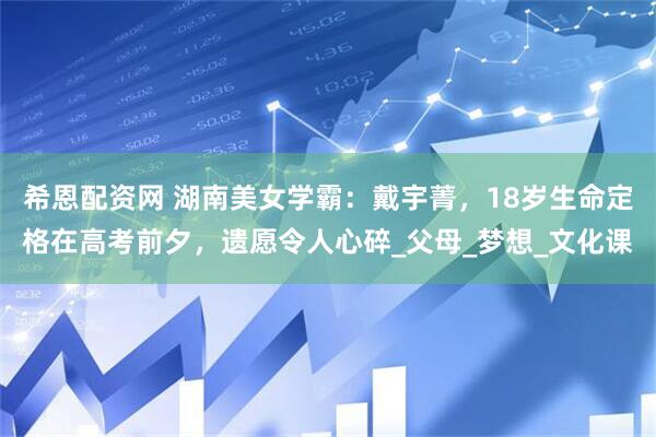 希恩配资网 湖南美女学霸：戴宇菁，18岁生命定格在高考前夕，遗愿令人心碎_父母_梦想_文化课