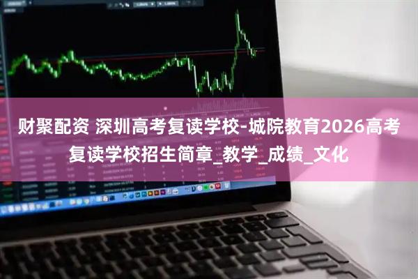 财聚配资 深圳高考复读学校-城院教育2026高考复读学校招生简章_教学_成绩_文化