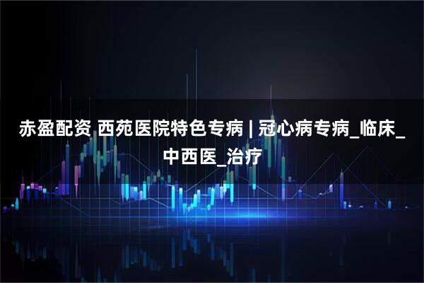 赤盈配资 西苑医院特色专病 | 冠心病专病_临床_中西医_治疗