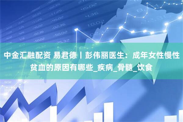 中金汇融配资 易君德丨彭伟丽医生：成年女性慢性贫血的原因有哪些_疾病_骨髓_饮食