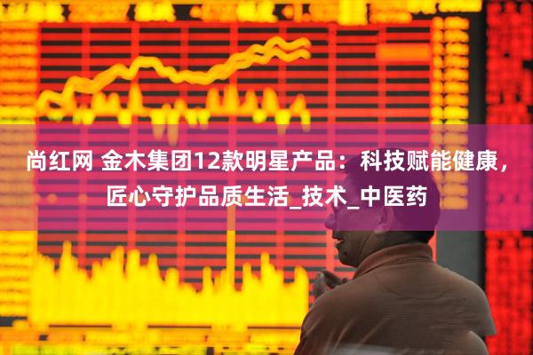 尚红网 金木集团12款明星产品：科技赋能健康，匠心守护品质生活_技术_中医药