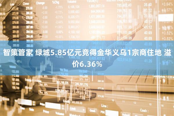 智策管家 绿城5.85亿元竞得金华义乌1宗商住地 溢价6.36%