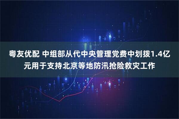 粤友优配 中组部从代中央管理党费中划拨1.4亿元用于支持北京等地防汛抢险救灾工作