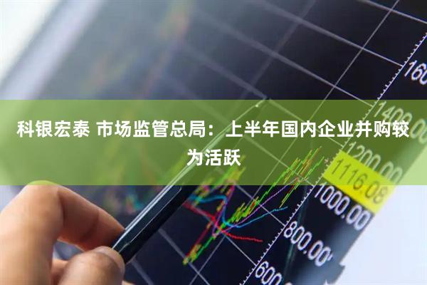 科银宏泰 市场监管总局：上半年国内企业并购较为活跃