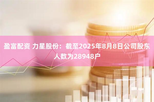 盈富配资 力星股份：截至2025年8月8日公司股东人数为28948户