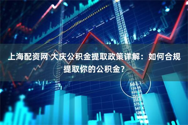 上海配资网 大庆公积金提取政策详解：如何合规提取你的公积金？