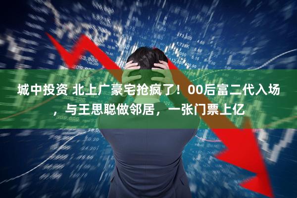 城中投资 北上广豪宅抢疯了！00后富二代入场，与王思聪做邻居，一张门票上亿