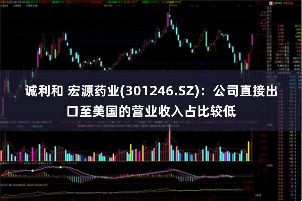 诚利和 宏源药业(301246.SZ)：公司直接出口至美国的营业收入占比较低