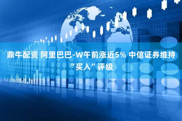 鼎牛配资 阿里巴巴-W午前涨近5% 中信证券维持“买入”评级