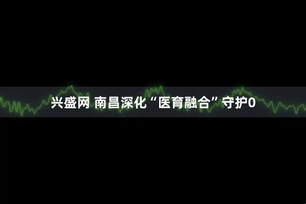 兴盛网 南昌深化“医育融合”守护0