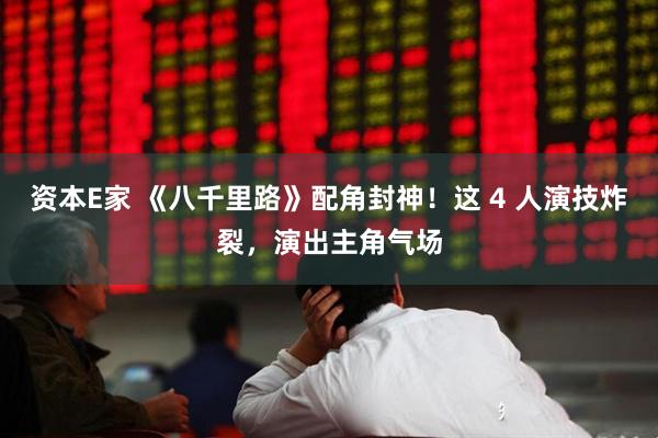 资本E家 《八千里路》配角封神！这 4 人演技炸裂，演出主角气场