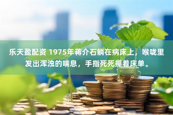 乐天盈配资 1975年蒋介石躺在病床上，喉咙里发出浑浊的喘息，手指死死攥着床单。
